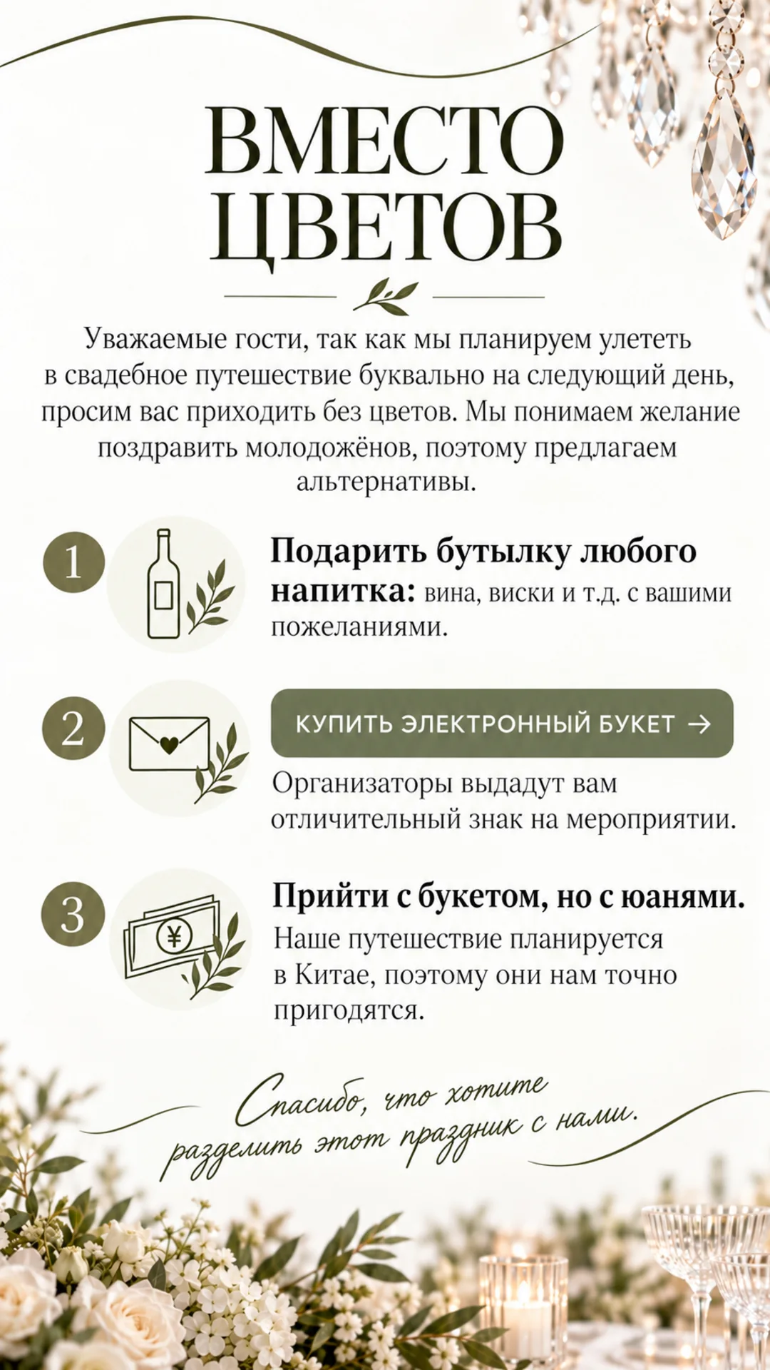 Вместо цветов. Уважаемые гости, так как мы планируем улететь в свадебное путешествие буквально на следующий день, просим вас приходить без цветов. Мы понимаем желание поздравить молодожёнов, поэтому предлагаем альтернативы. 1 — подарить бутылку любого напитка: вина, виски и т.д. с вашими пожеланиями. 2 — купить электронный букет: организаторы выдадут вам отличительный знак на мероприятии. 3 — прийти с букетом, но с юанями: наше путешествие планируется в Китае, поэтому они нам точно пригодятся. Спасибо, что хотите разделить этот праздник с нами
